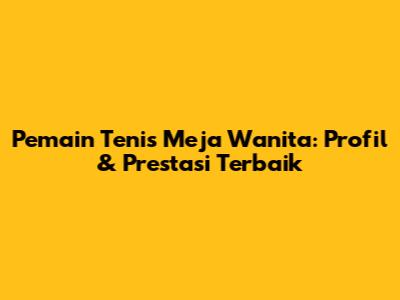 **Pemain Tenis Meja Wanita: Profil & Prestasi Terbaik**