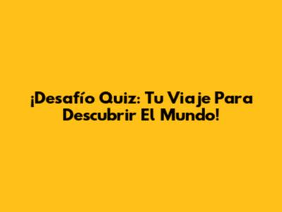 ¡Desafío Quiz: Tu Viaje Para Descubrir El Mundo!