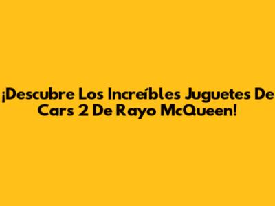 ¡Descubre Los Increíbles Juguetes De Cars 2 De Rayo McQueen!