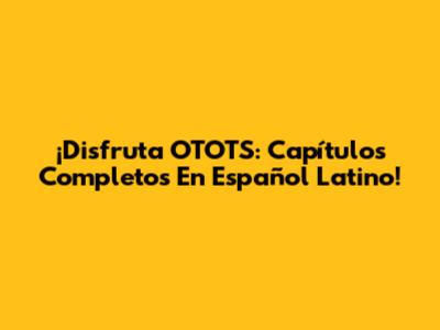 ¡Disfruta OTOTS: Capítulos Completos En Español Latino!