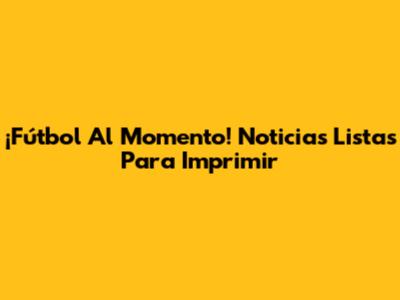 ¡Fútbol Al Momento! Noticias Listas Para Imprimir