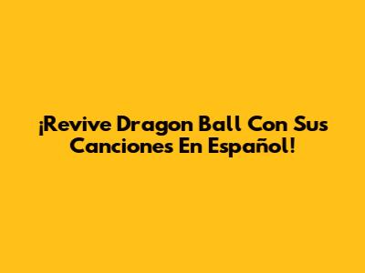 ¡Revive Dragon Ball Con Sus Canciones En Español!