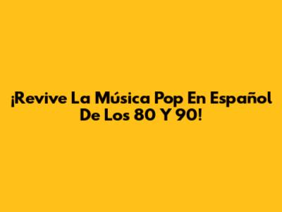 ¡Revive La Música Pop En Español De Los 80 Y 90!
