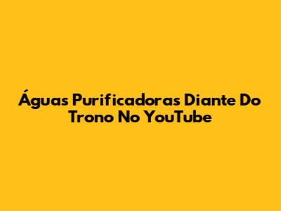 Águas Purificadoras Diante Do Trono No YouTube