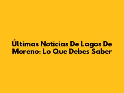 Últimas Noticias De Lagos De Moreno: Lo Que Debes Saber