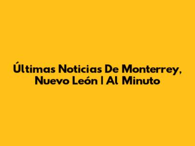 Últimas Noticias De Monterrey, Nuevo León | Al Minuto