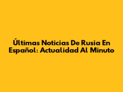 Últimas Noticias De Rusia En Español: Actualidad Al Minuto