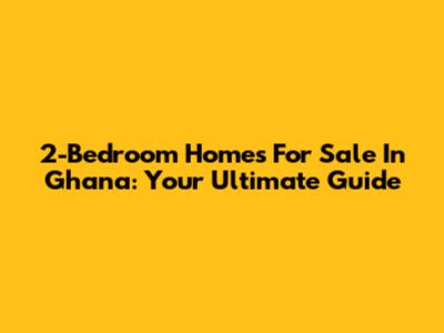 2-Bedroom Homes For Sale In Ghana: Your Ultimate Guide