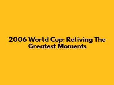2006 World Cup: Reliving The Greatest Moments
