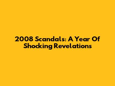 2008 Scandals: A Year Of Shocking Revelations