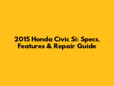 2015 Honda Civic Si: Specs, Features & Repair Guide