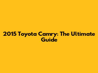 2015 Toyota Camry: The Ultimate Guide