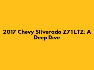 2017 Chevy Silverado Z71 LTZ: A Deep Dive