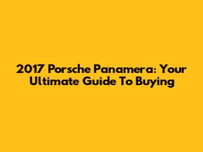 2017 Porsche Panamera: Your Ultimate Guide To Buying