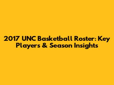 2017 UNC Basketball Roster: Key Players & Season Insights