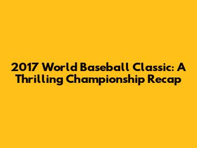 2017 World Baseball Classic: A Thrilling Championship Recap