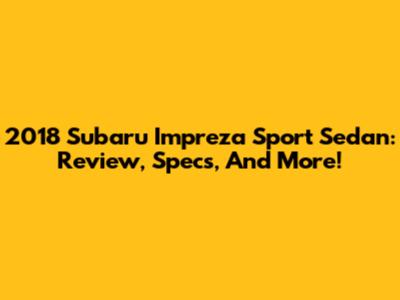 2018 Subaru Impreza Sport Sedan: Review, Specs, And More!