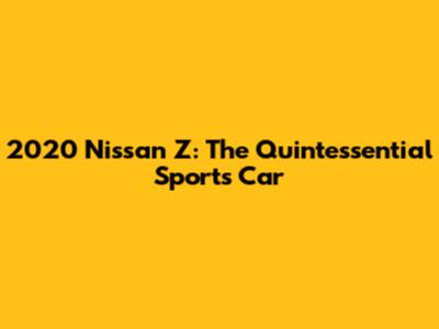 2020 Nissan Z: The Quintessential Sports Car