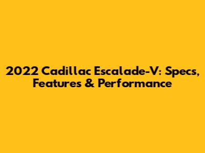 2022 Cadillac Escalade-V: Specs, Features & Performance
