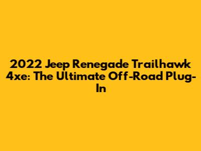 2022 Jeep Renegade Trailhawk 4xe: The Ultimate Off-Road Plug-In