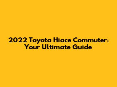 2022 Toyota Hiace Commuter: Your Ultimate Guide