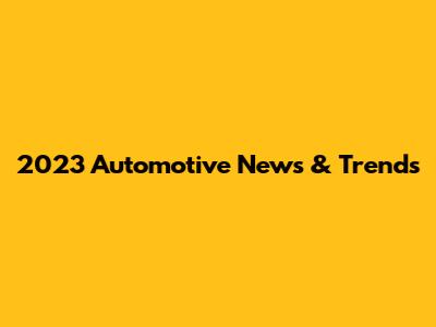 2023 Automotive News & Trends