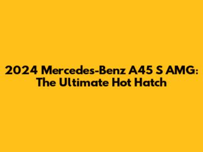 2024 Mercedes-Benz A45 S AMG: The Ultimate Hot Hatch