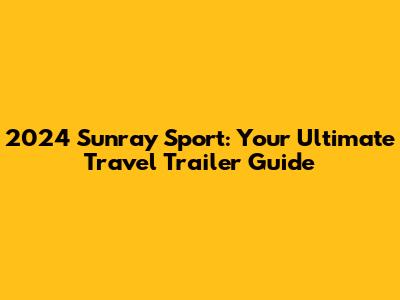 2024 Sunray Sport: Your Ultimate Travel Trailer Guide