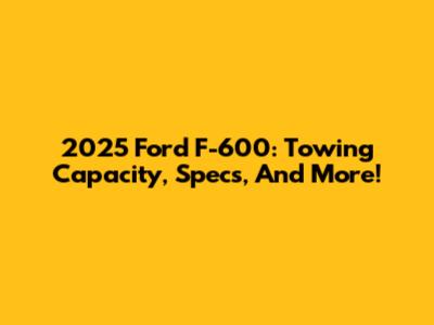 2025 Ford F-600: Towing Capacity, Specs, And More!