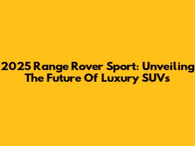 2025 Range Rover Sport: Unveiling The Future Of Luxury SUVs