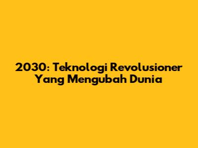 2030: Teknologi Revolusioner Yang Mengubah Dunia
