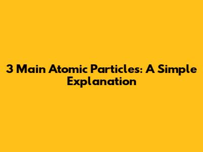 3 Main Atomic Particles: A Simple Explanation