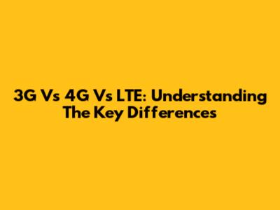 3G Vs 4G Vs LTE: Understanding The Key Differences