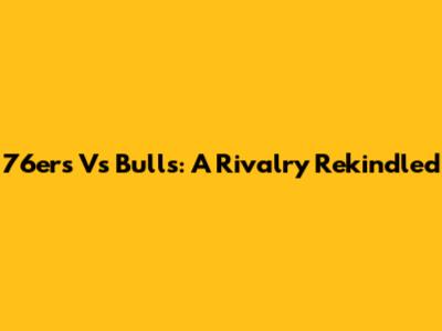 76ers Vs Bulls: A Rivalry Rekindled