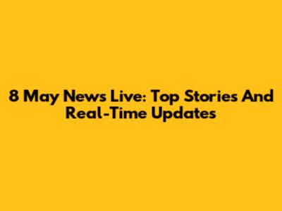 8 May News Live: Top Stories And Real-Time Updates