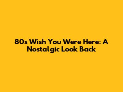 80s "Wish You Were Here": A Nostalgic Look Back
