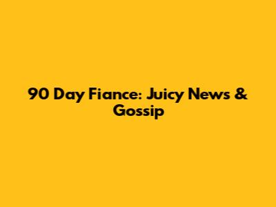 90 Day Fiance: Juicy News & Gossip