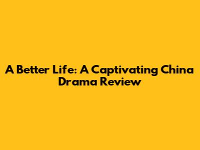 A Better Life: A Captivating China Drama Review