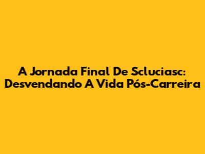 A Jornada Final De Scluciasc: Desvendando A Vida Pós-Carreira