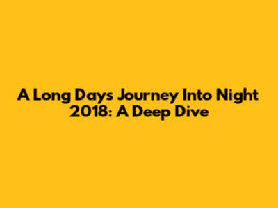 A Long Day's Journey Into Night 2018: A Deep Dive