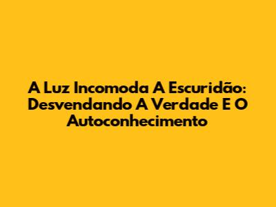 A Luz Incomoda A Escuridão: Desvendando A Verdade E O Autoconhecimento