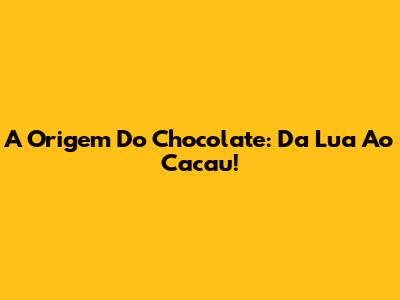 A Origem Do Chocolate: Da Lua Ao Cacau!