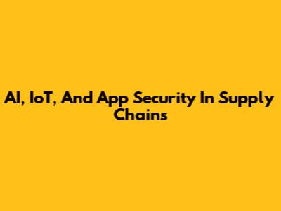 AI, IoT, And App Security In Supply Chains
