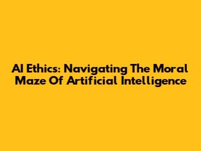AI Ethics: Navigating The Moral Maze Of Artificial Intelligence