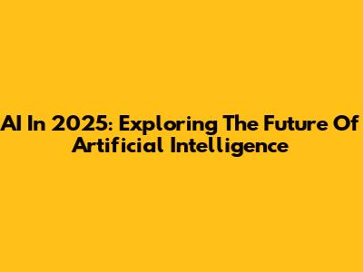 AI In 2025: Exploring The Future Of Artificial Intelligence