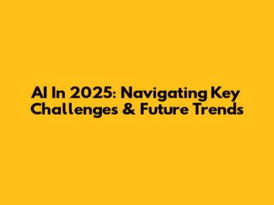 AI In 2025: Navigating Key Challenges & Future Trends