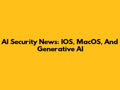 AI Security News: IOS, MacOS, And Generative AI