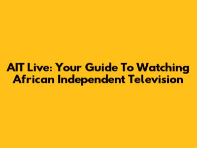 AIT Live: Your Guide To Watching African Independent Television