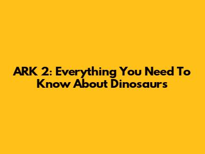 ARK 2: Everything You Need To Know About Dinosaurs