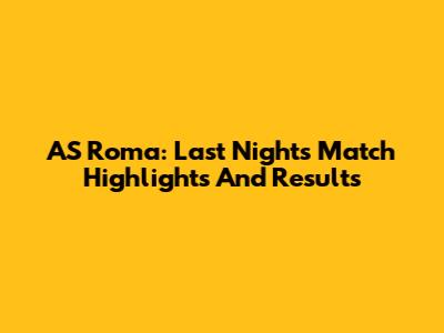 AS Roma: Last Night's Match Highlights And Results